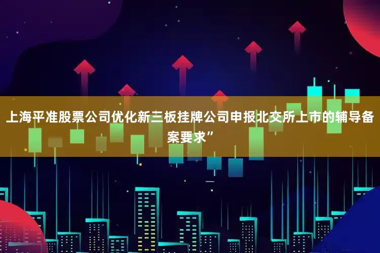 上海平准股票公司优化新三板挂牌公司申报北交所上市的辅导备案要求”
