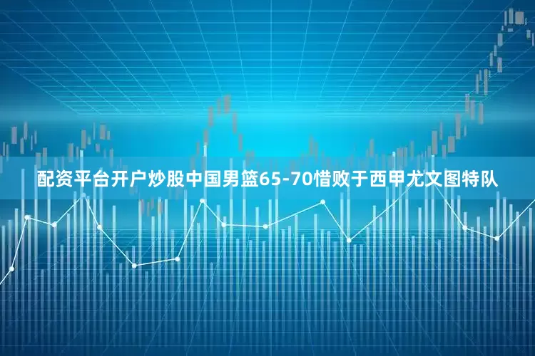 配资平台开户炒股中国男篮65-70惜败于西甲尤文图特队
