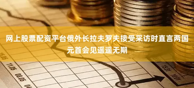 网上股票配资平台俄外长拉夫罗夫接受采访时直言两国元首会见遥遥无期