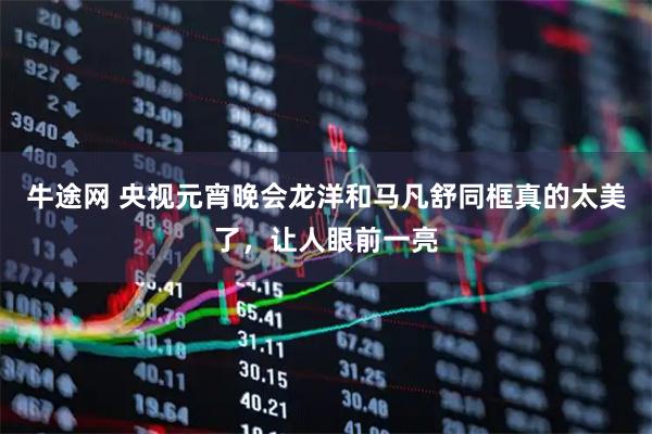 牛途网 央视元宵晚会龙洋和马凡舒同框真的太美了，让人眼前一亮