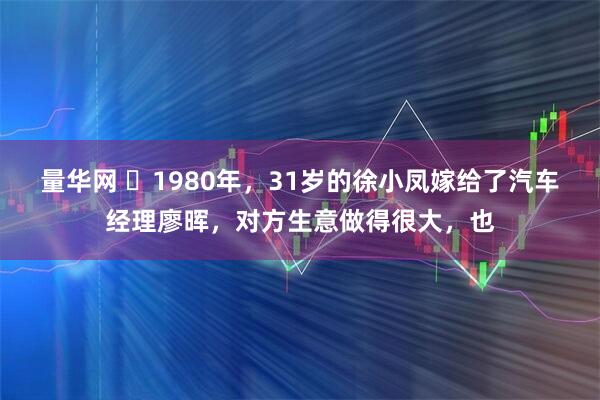 量华网 ☁1980年，31岁的徐小凤嫁给了汽车经理廖晖，对方生意做得很大，也