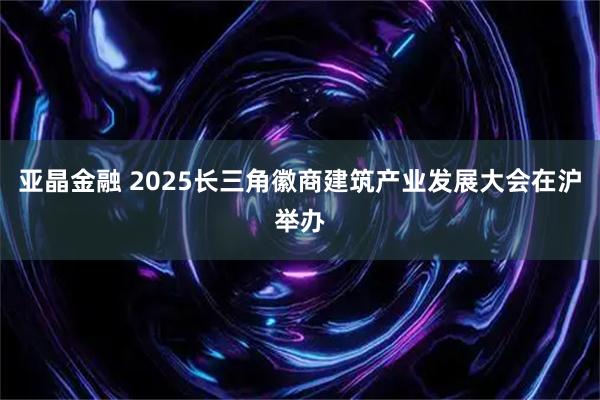 亚晶金融 2025长三角徽商建筑产业发展大会在沪举办
