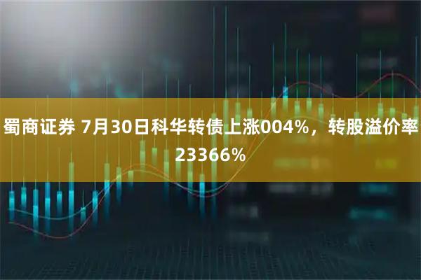 蜀商证券 7月30日科华转债上涨004%，转股溢价率23366%