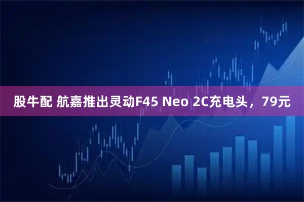 股牛配 航嘉推出灵动F45 Neo 2C充电头，79元