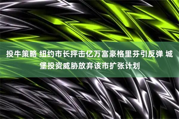 投牛策略 纽约市长抨击亿万富豪格里芬引反弹 城堡投资威胁放弃该市扩张计划