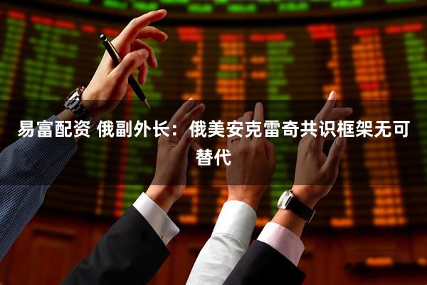 易富配资 俄副外长：俄美安克雷奇共识框架无可替代