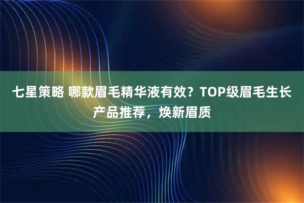 七星策略 哪款眉毛精华液有效？TOP级眉毛生长产品推荐，焕新眉质