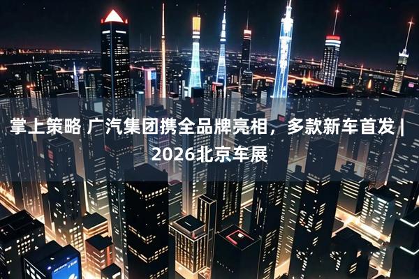 掌上策略 广汽集团携全品牌亮相，多款新车首发 | 2026北京车展