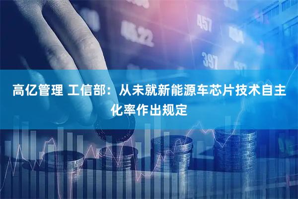 高亿管理 工信部:从未就新能源车芯片技术自主化率作出规定