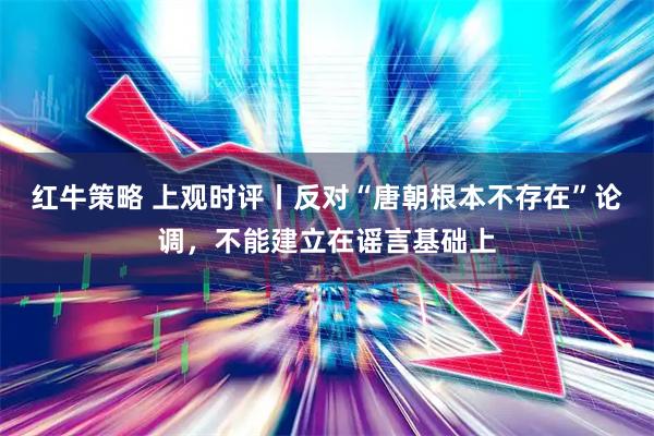 红牛策略 上观时评丨反对“唐朝根本不存在”论调，不能建立在谣言基础上