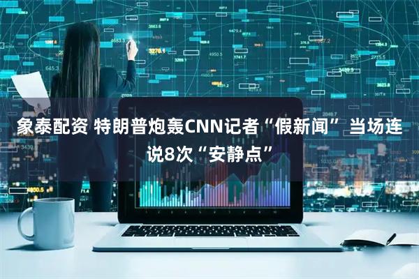 象泰配资 特朗普炮轰CNN记者“假新闻” 当场连说8次“安静点”