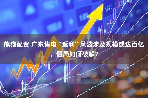 熊猫配资 广东售电“返利”风波涉及规模或达百亿，僵局如何破解？