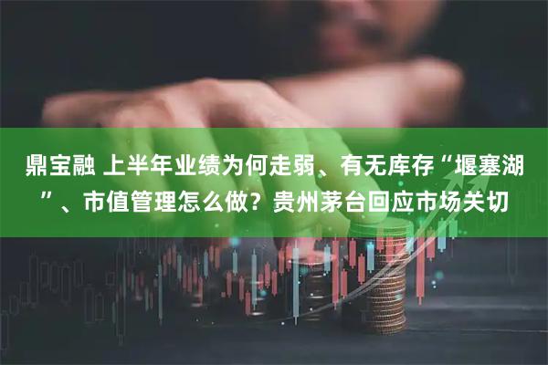 鼎宝融 上半年业绩为何走弱、有无库存“堰塞湖”、市值管理怎么做？贵州茅台回应市场关切