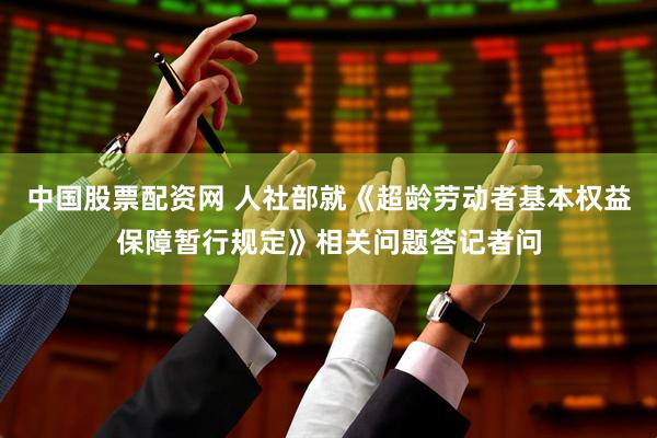 中国股票配资网 人社部就《超龄劳动者基本权益保障暂行规定》相关问题答记者问